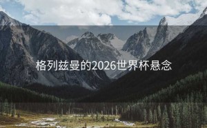 格列兹曼的2026世界杯悬念