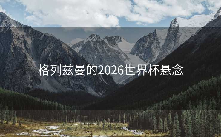 格列兹曼的2026世界杯悬念