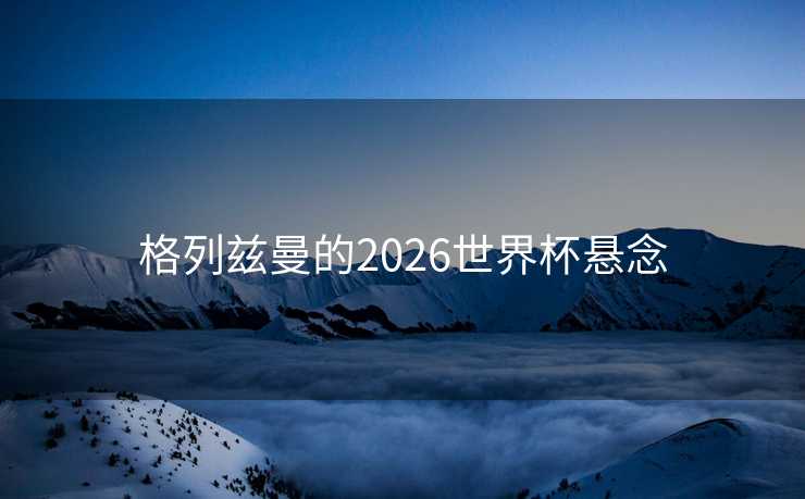 格列兹曼的2026世界杯悬念