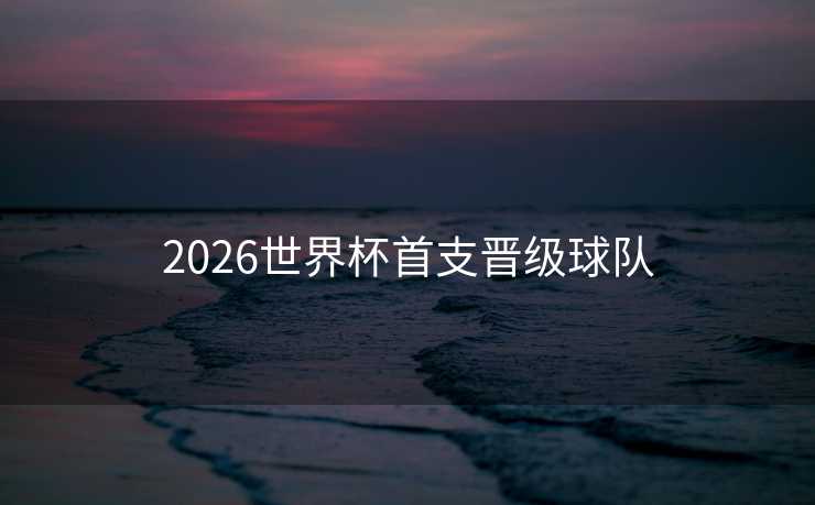 2026世界杯首支晋级球队