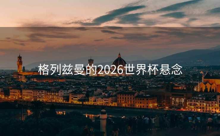 格列兹曼的2026世界杯悬念