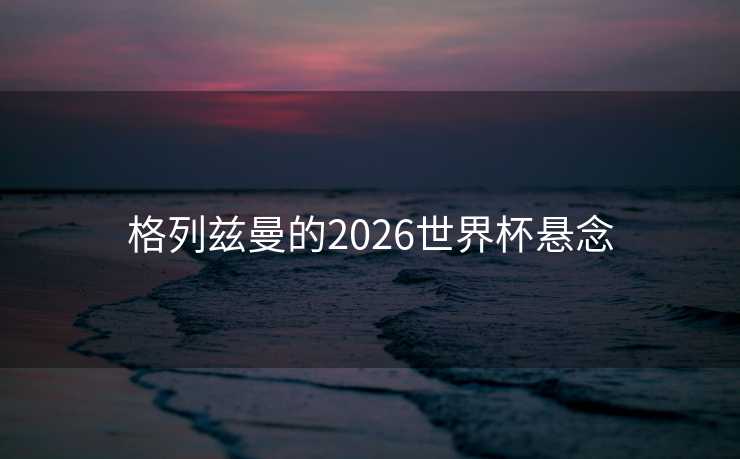 格列兹曼的2026世界杯悬念