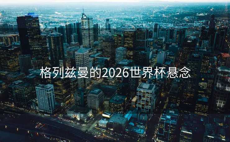 格列兹曼的2026世界杯悬念