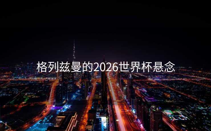 格列兹曼的2026世界杯悬念