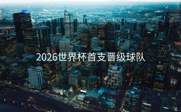 2026世界杯首支晋级球队