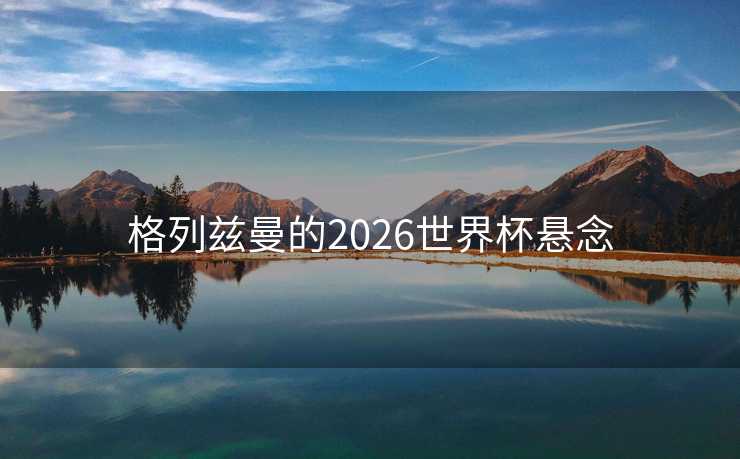 格列兹曼的2026世界杯悬念
