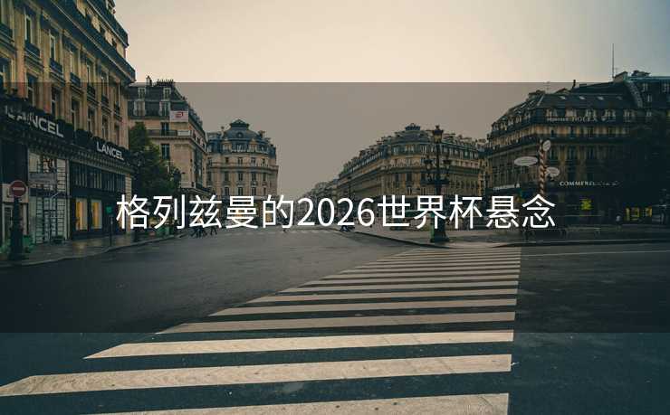 格列兹曼的2026世界杯悬念