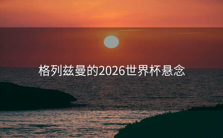 格列兹曼的2026世界杯悬念