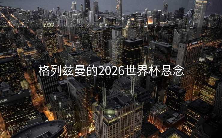 格列兹曼的2026世界杯悬念