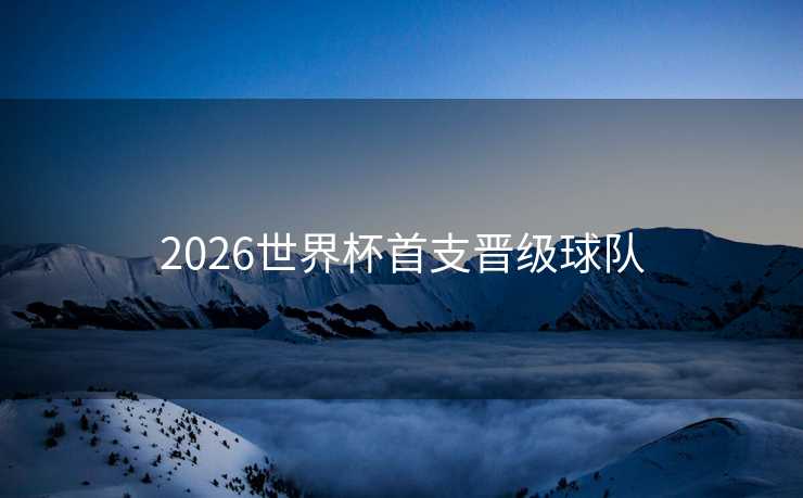 2026世界杯首支晋级球队