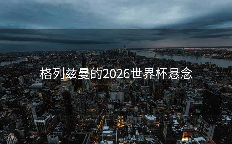 格列兹曼的2026世界杯悬念