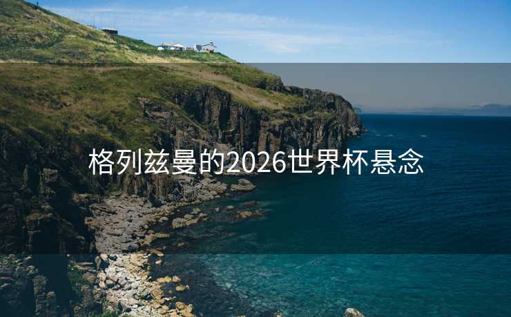 格列兹曼的2026世界杯悬念