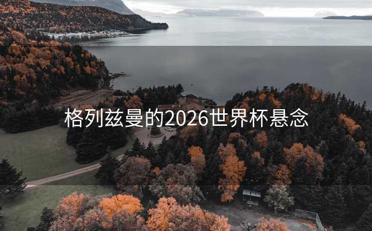 格列兹曼的2026世界杯悬念